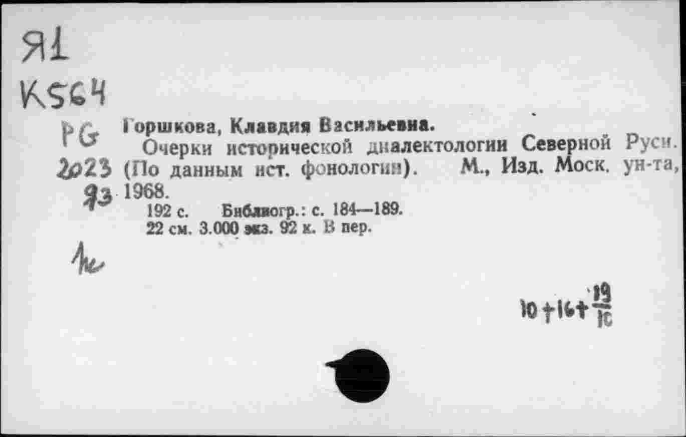 ﻿Я1
KSC4
Ъ/ù Горшкова, Клавдия Васильевна.
'"г Очерки исторической диалектологии Северной Руси. 2р2Э (По данным нет. фонология). М., Изд. Моск, ун-та, ЯЗ 1968.
192 с. Бнблаогр.: с. 184—189.
22 см. 3.000 мз. 92 к. В пер.
